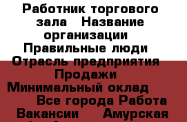 Работник торгового зала › Название организации ­ Правильные люди › Отрасль предприятия ­ Продажи › Минимальный оклад ­ 30 000 - Все города Работа » Вакансии   . Амурская обл.,Архаринский р-н